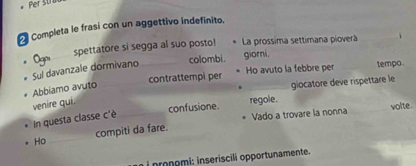 Per strac 
_ 
Completa le frasi con un aggettivo índefinito. 
Ogoi spettatore si segga al suo posto! La prossima settimana pioverà 
Sul davanzale dormivano _colombi. giorni, 
contrattempi per Ho avuto la febbre per tempo. 
Abbiamo avuto_ 
_giocatore deve rispettare le 
venire qui. 
confusione. regole. 
In questa classe c'è_ 
Vado a trovare la nonna _volte. 
Ho _compiti da fare. 
i nronomí: inseriscili opportunamente.