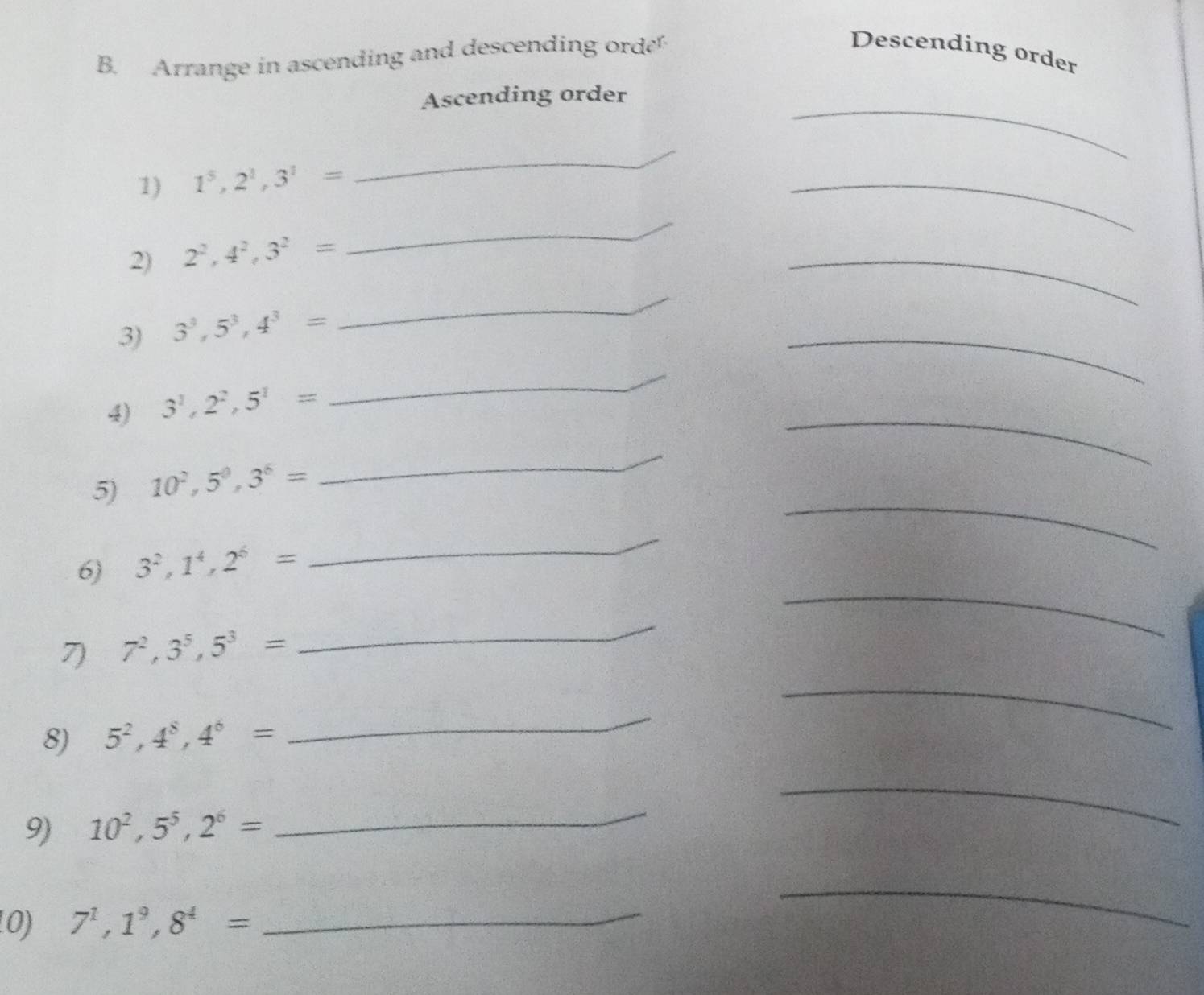 Arrange in ascending and descending ord 
Descending order 
_ 
Ascending order 
1) 1^5, 2^1, 3^1=
_ 
_ 
2) 2^2, 4^2, 3^2=
_ 
_ 
3) 3^3, 5^3, 4^3=
_ 
_ 
_ 
_ 
4) 3^1, 2^2, 5^1=
5) 10^2, 5^0, 3^6=
_ 
_ 
_ 
_ 
6) 3^2, 1^4, 2^6=
_ 
_ 
7) 7^2, 3^5, 5^3=
8) 5^2, 4^8, 4^6=
_ 
9) 10^2, 5^5, 2^6=
_ 
_ 
10) 7^1, 1^9, 8^4=
_ 
_