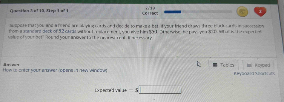 2/10 
Question 3 of 10, Step 1 of 1 Correct 
2 
Suppose that you and a friend are playing cards and decide to make a bet. If your friend draws three black cards in succession 
from a standard deck of 52 cards without replacement, you give him $50. Otherwise, he pays you $20. What is the expected 
value of your bet? Round your answer to the nearest cent, if necessary. 
Answer Tables Keypad 
How to enter your answer (opens in new window) Keyboard Shortcuts 
Expected value =$□