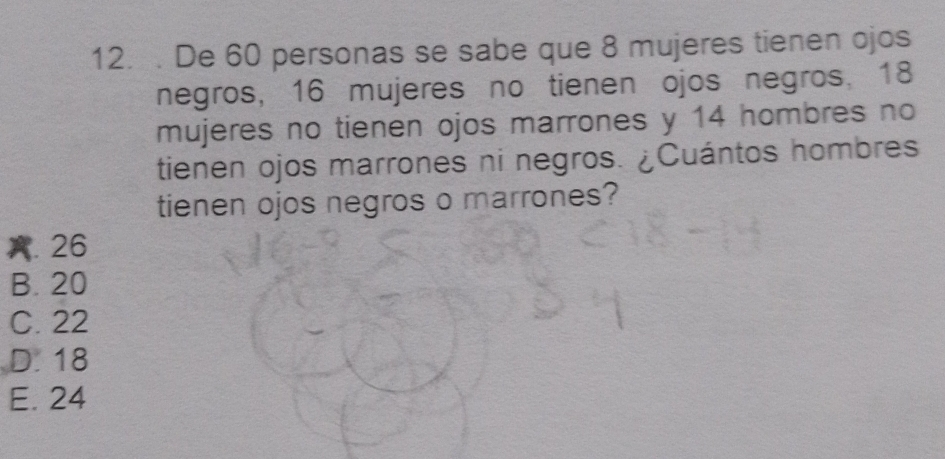 De 60 personas se sabe que 8 mujeres tienen ojos
negros, 16 mujeres no tienen ojos negros. 18
mujeres no tienen ojos marrones y 14 hombres no
tienen ojos marrones ni negros. ¿Cuántos hombres
tienen ojos negros o marrones?
A. 26
B. 20
C. 22
D. 18
E. 24