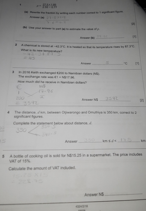 1 p= (27.5* 1.85)/2.55-0.77 
(a) Rewrite the fraction by writing each number correct to 1 significant figure. 
Answer (a) [2] 
(b) Use your answer to part (a) to estimate the value of p. 
Answer (b) _[1] 
2 A chemical is stored at -42.3°C. It is heated so that its temperature rises by 87 3°C. 
What is its new temperature? 
Answer _°C [1] 
3 In 2016 Keith exchanged €200 to Namibian dollars (N$). 
The exchange rate was €1=N$17.96. 
How much did he receive in Namibian dollars? 
Answer N$ _[2] 
4 The distance, a km, between Otjiwarongo and Omuthiya is 350 km, correct to 2
significant figures. 
Complete the statement below about distance, d. 
Answer _ km≤ d< _ km
5 A bottle of cooking oil is sold for N$15.25 in a supermarket. The price includes 
VAT of 15%. 
Calculate the amount of VAT included. 
Answer N$
_ 
4324/2/18