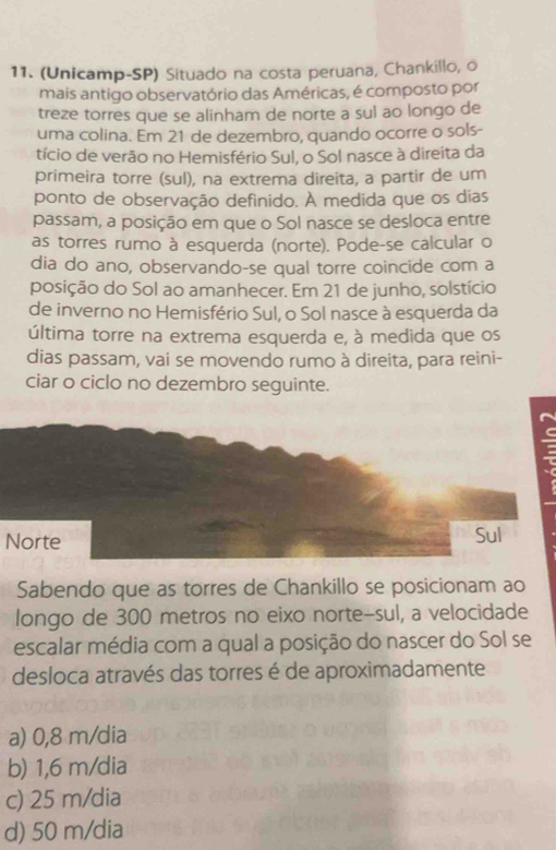 (Unicamp-SP) Situado na costa peruana, Chankillo, o
mais antigo observatório das Américas, é composto por
treze torres que se alinham de norte a sul ao longo de
uma colina. Em 21 de dezembro, quando ocorre o sols-
tício de verão no Hemisfério Sul, o Sol nasce à direita da
primeira torre (sul), na extrema direita, a partir de um
ponto de observação definido. À medida que os dias
passam, a posição em que o Sol nasce se desloca entre
as torres rumo à esquerda (norte). Pode-se calcular o
dia do ano, observando-se qual torre coincide com a
posição do Sol ao amanhecer. Em 21 de junho, solstício
de inverno no Hemisfério Sul, o Sol nasce à esquerda da
última torre na extrema esquerda e, à medida que os
dias passam, vai se movendo rumo à direita, para reini-
ciar o ciclo no dezembro seguinte.
Norte Sul
Sabendo que as torres de Chankillo se posicionam ao
longo de 300 metros no eixo norte-sul, a velocidade
escalar média com a qual a posição do nascer do Sol se
desloca através das torres é de aproximadamente
a) 0,8 m/dia
b) 1,6 m/dia
c) 25 m/dia
d) 50 m/dia