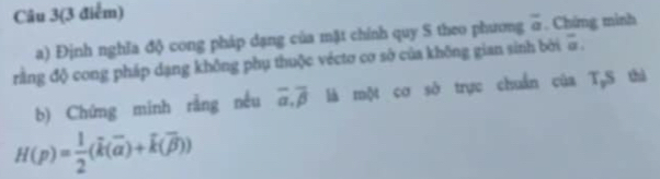 Câu 3(3 điểm) 
a) Định nghĩa độ cong pháp dạng của mặt chính quy S theo phương overline a. Chứng minh 
rằng độ cong pháp dạng không phụ thuộc véctơ cơ sở của không gian sinh bởi overline a
b) Chứng minh rằng nều overline alpha , overline beta  là một cơ sở trực chuẩn của T,S thà
H(p)= 1/2 (overline k(overline alpha )+k(overline beta ))