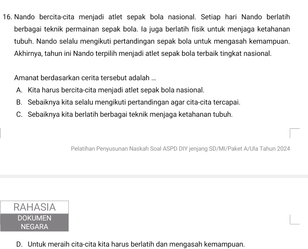 Nando bercita-cita menjadi atlet sepak bola nasional. Setiap hari Nando berlatih
berbagai teknik permainan sepak bola. Ia juga berlatih fisik untuk menjaga ketahanan
tubuh. Nando selalu mengikuti pertandingan sepak bola untuk mengasah kemampuan.
Akhirnya, tahun ini Nando terpilih menjadi atlet sepak bola terbaik tingkat nasional.
Amanat berdasarkan cerita tersebut adalah ...
A. Kita harus bercita-cita menjadi atlet sepak bola nasional.
B. Sebaiknya kita selalu mengikuti pertandingan agar cita-cita tercapai.
C. Sebaiknya kita berlatih berbagai teknik menjaga ketahanan tubuh.
Pelatihan Penyusunan Naskah Soal ASPD DIY jenjang SD/MI/Paket A/Ula Tahun 2024
D. Untuk meraih cita-cita kita harus berlatih dan mengasah kemampuan.