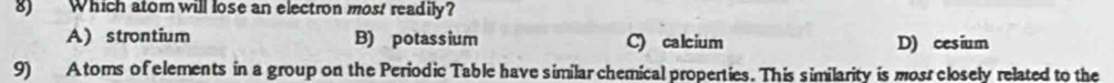 Which atom will lose an electron most readily?
A) strontium B) potassium C) calcium D) cesium
9) A toms of elements in a group on the Periodic Table have similar chemical properties. This similarity is mos closely related to the
