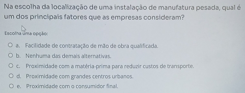 Na escolha da localização de uma instalação de manufatura pesada, qual é
um dos principais fatores que as empresas consideram?
Escolha uma opção:
a. Facilidade de contratação de mão de obra qualificada.
b. Nenhuma das demais alternativas.
c. Proximidade com a matéria-prima para reduzir custos de transporte.
d. Proximidade com grandes centros urbanos.
e. Proximidade com o consumidor final.