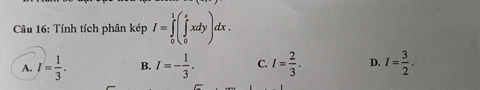 Tính tích phân kép I=∈tlimits _0^(1(∈tlimits _0^xxdy)dx.
A. I=frac 1)3. I=- 1/3 . I= 2/3 . D. I= 3/2 . 
B.
C.