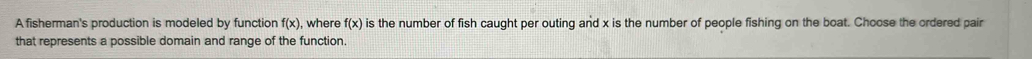 A fisherman's production is modeled by function f(x) , where f(x) is the number of fish caught per outing and x is the number of people fishing on the boat. Choose the ordered pair 
that represents a possible domain and range of the function