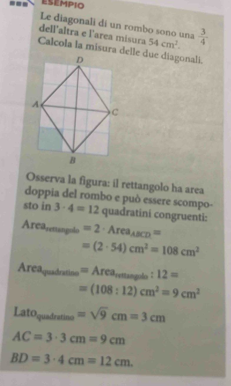 ESEMPIO 
Le diagonali dí un rombo sono una  3/4 
dell’altra e l’area misura 54cm^2. 
Calcola la misura delle due diagonali. 
Osserva la figura: il rettangolo ha area 
doppia del rombo e può essere scompo- 
sto in 3· 4=12 quadratiní congruenti:
Area_rettan golo=2· Area_ABCD=
=(2· 54)cm^2=108cm^2
Area_quadratine=Area_rsttan golo:12=
=(108:12)cm^2=9cm^2
Lato_quadratino=sqrt(9)cm=3cm
AC=3· 3cm=9cm
BD=3· 4cm=12cm.