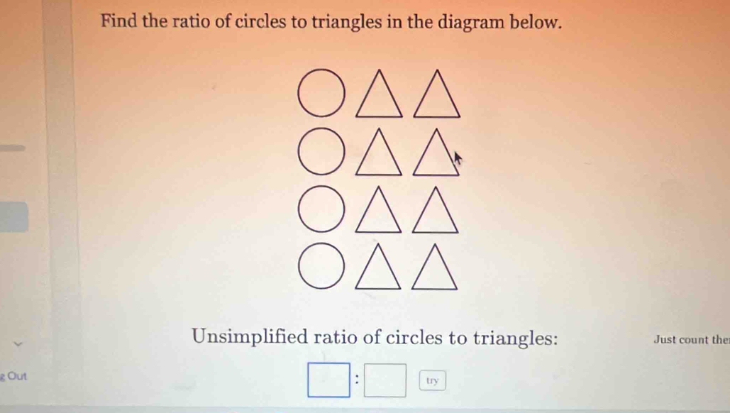 Find the ratio of circles to triangles in the diagram below. 
Unsimplified ratio of circles to triangles: Just count the 
gOut try