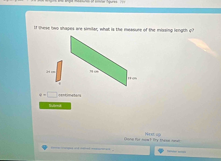 de lengths and angle measures of similar figures 79 
If these two shapes are similar, what is the measure of the missing length q?
q=□ centimeters
Submit 
Next up 
Done for now? Try these next: 
Similar triangles and indirect measurement Similar solids