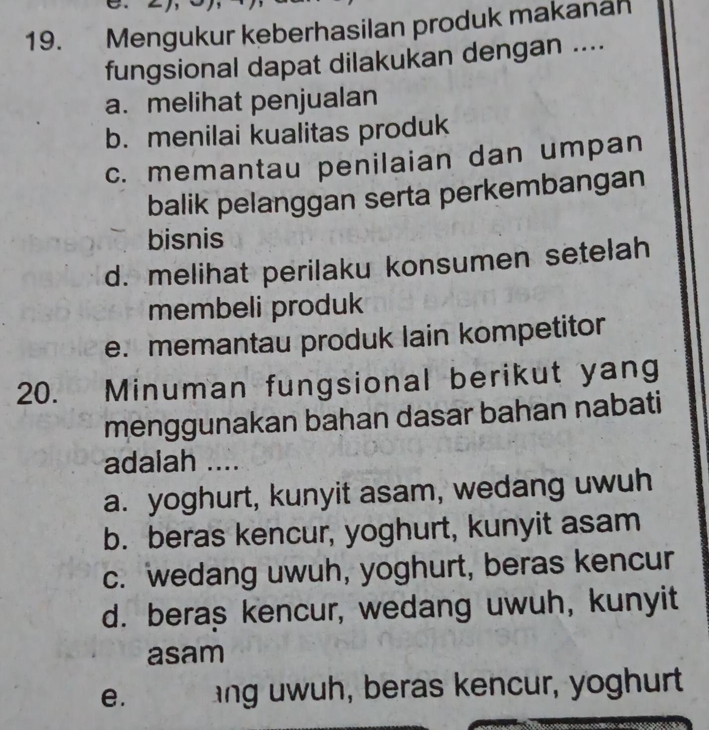 Mengukur keberhasilan produk makanan
fungsional dapat dilakukan dengan ....
a. melihat penjualan
b. menilai kualitas produk
c. memantau penilaian dan umpan
balik pelanggan serta perkembangan
bisnis
d. melihat perilaku konsumen setelah
membeli produk
e. memantau produk lain kompetitor
20. Minuman fungsional berikut yang
menggunakan bahan dasar bahan nabati
adalah ....
a. yoghurt, kunyit asam, wedang uwuh
b. beras kencur, yoghurt, kunyit asam
c. wedang uwuh, yoghurt, beras kencur
d. beras kencur, wedang uwuh, kunyit
asam
e. . ang uwuh, beras kencur, yoghurt