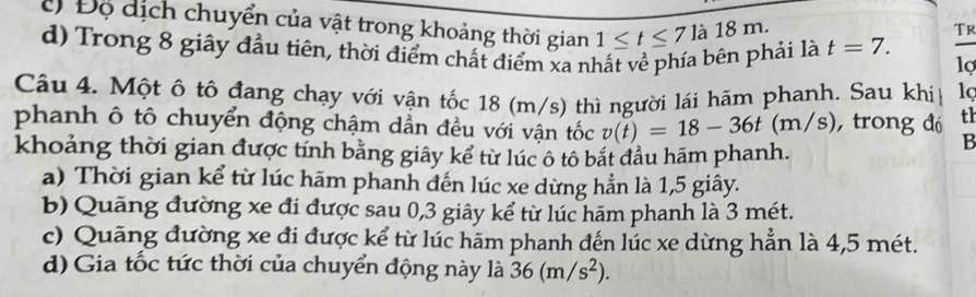 Đ Độ dịch chuyển của vật trong khoảng thời gian 1≤ t≤ 7la18m
TR
d) Trong 8 giây đầu tiên, thời điểm chất điểm xa nhất về phía bên phải là t=7. lợ
Câu 4. Một ô tô đang chạy với vận tốc 18 (m/s) thì người lái hãm phanh. Sau khi
phanh ô tô chuyển động chậm dẫn đều với vận tốc v(t)=18-36t(m/s) , trong đó th
khoảng thời gian được tính bằng giây kể từ lúc ô tô bắt đầu hãm phanh.
B
a) Thời gian kể từ lúc hãm phanh đến lúc xe dừng hẳn là 1, 5 giây.
b) Quãng đường xe đi được sau 0, 3 giây kể từ lúc hãm phanh là 3 mét.
c) Quãng đường xe đi được kể từ lúc hãm phanh đến lúc xe dừng hẳn là 4,5 mét.
d) Gia tốc tức thời của chuyển động này là 36(m/s^2).