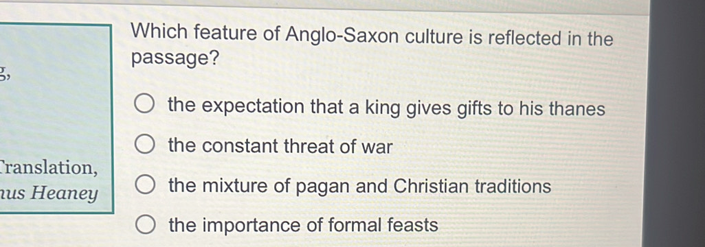 Which feature of Anglo-Saxon culture is reflected in the
passage?
3
the expectation that a king gives gifts to his thanes
the constant threat of war
Translation,
us Heaney the mixture of pagan and Christian traditions
the importance of formal feasts