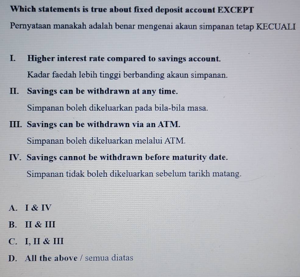 Which statements is true about fixed deposit account EXCEPT
Pernyataan manakah adalah benar mengenai akaun simpanan tetap KECUALI
I. Higher interest rate compared to savings account.
Kadar faedah lebih tinggi berbanding akaun simpanan.
II. Savings can be withdrawn at any time.
Simpanan boleh dikeluarkan pada bila-bila masa.
III. Savings can be withdrawn via an ATM.
Simpanan boleh dikeluarkan melalui ATM.
IV. Savings cannot be withdrawn before maturity date.
Simpanan tidak boleh dikeluarkan sebelum tarikh matang.
A. I & IV
B. II & III
C. I, II & III
D. All the above / semua diatas