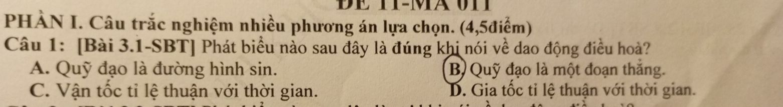 PHÀN I. Câu trắc nghiệm nhiều phương án lựa chọn. (4,5điểm)
Câu 1: [Bài 3.1-SBT] Phát biểu nào sau đây là đúng khi nói về dao động điều hoà?
A. Quỹ đạo là đường hình sin. B) Quỹ đạo là một đoạn thắng.
C. Vận tốc tỉ lệ thuận với thời gian. D. Gia tốc tỉ lệ thuận với thời gian.