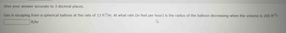 Give your answer accurate to 3 decimal places. 
Gas is escaping from a spherical balloon at the rate of 13ft^3/hr. At what rate (in feet per hour) is the radius of the balloon decreasing when the volume is 200ft^3
□ ft/hr