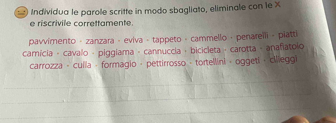 Individua le parole scritte in modo sbagliato, eliminale con le X 
e riscrivile correttamente. 
pavvimento - zanzara - eviva - tappeto · cammello • penarelli - piatti 
camicia - cavalo - piggiama - cannuccia + bicicleta - carotta - anafiatoio 
carrozza - culla - formagio - pettirrosso - tortellini - oggeti · cilieggi 
_ 
_ 
_