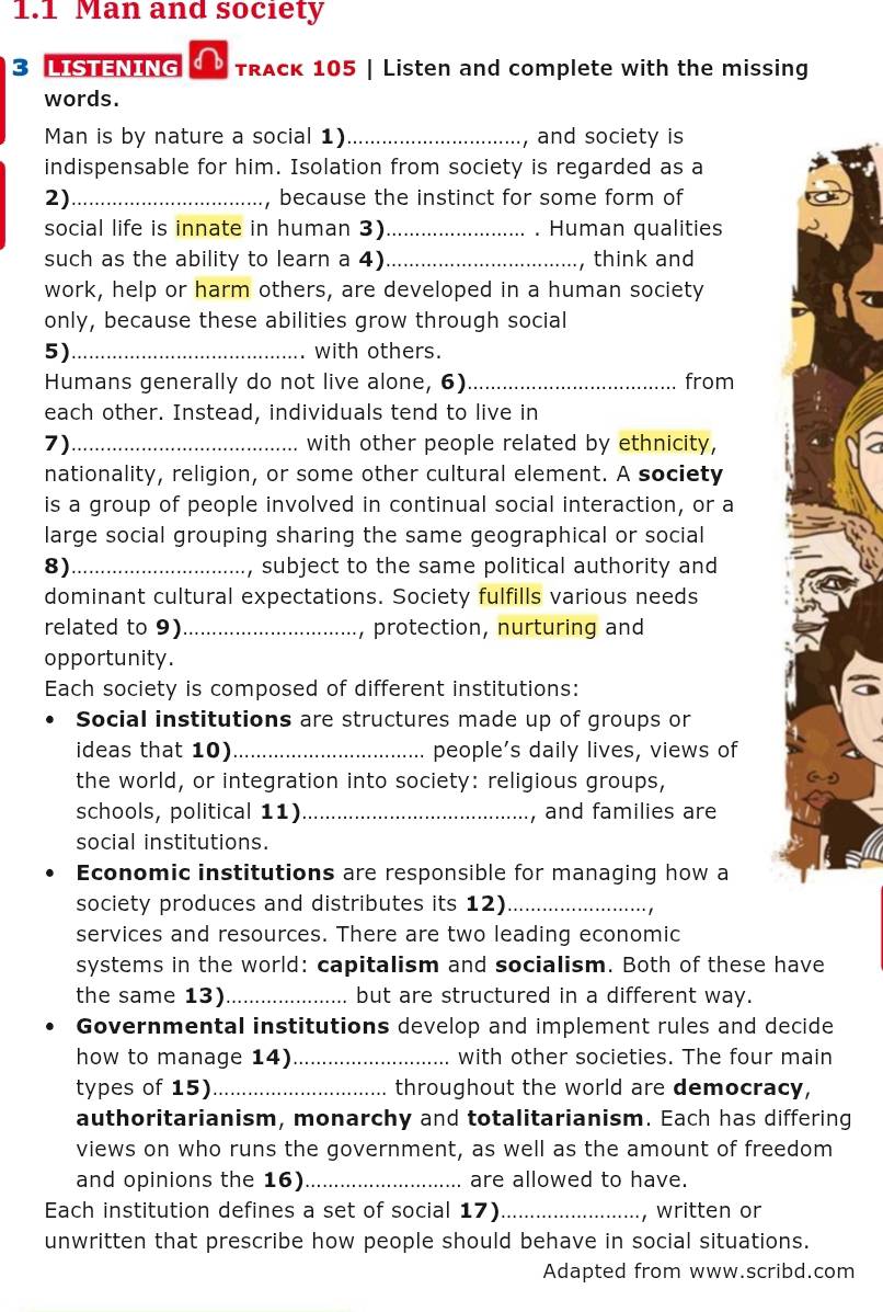 1.1 Man and society 
3 LISTENING TRAck 105 | Listen and complete with the missing 
words. 
Man is by nature a social 1) _, and society is 
indispensable for him. Isolation from society is regarded as a 
2) _because the instinct for some form of 
social life is innate in human 3) _. Human qualities 
such as the ability to learn a 4)_ , think and 
work, help or harm others, are developed in a human society 
only, because these abilities grow through social 
5)_ with others. 
Humans generally do not live alone, 6) _from 
each other. Instead, individuals tend to live in 
7)_ with other people related by ethnicity, 
nationality, religion, or some other cultural element. A society 
is a group of people involved in continual social interaction, or a 
large social grouping sharing the same geographical or social 
8)_ , subject to the same political authority and 
dominant cultural expectations. Society fulfills various needs 
related to 9)_ , protection, nurturing and 
opportunity. 
Each society is composed of different institutions: 
Social institutions are structures made up of groups or 
ideas that 10) _people’s daily lives, views of 
the world, or integration into society: religious groups, 
schools, political 11) _, and families are 
social institutions. 
Economic institutions are responsible for managing how a 
society produces and distributes its 12)_ 
services and resources. There are two leading economic 
systems in the world: capitalism and socialism. Both of these have 
the same 13)_ but are structured in a different way. 
Governmental institutions develop and implement rules and decide 
how to manage 14) _with other societies. The four main 
types of 15)_ throughout the world are democracy, 
authoritarianism, monarchy and totalitarianism. Each has differing 
views on who runs the government, as well as the amount of freedom 
and opinions the 16)_ are allowed to have. 
Each institution defines a set of social 17) _, written or 
unwritten that prescribe how people should behave in social situations. 
Adapted from www.scribd.com