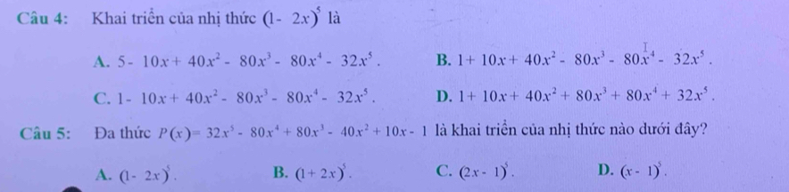 Khai triển của nhị thức (1-2x)^5 là
A. 5-10x+40x^2-80x^3-80x^4-32x^5. B. 1+10x+40x^2-80x^3-80x^4-32x^5.
C. 1-10x+40x^2-80x^3-80x^4-32x^5. D. 1+10x+40x^2+80x^3+80x^4+32x^5. 
Câu 5: Đa thức P(x)=32x^5-80x^4+80x^3-40x^2+10x-1 là khai triển của nhị thức nào dưới đây?
A. (1-2x)^5. B. (1+2x)^5. C. (2x-1)^5. D. (x-1)^5.