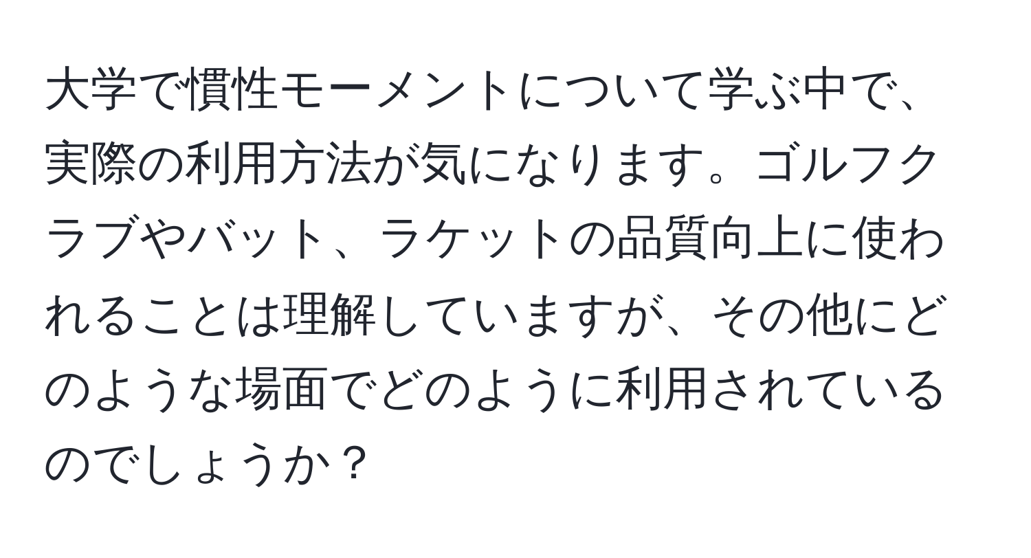 大学で慣性モーメントについて学ぶ中で、実際の利用方法が気になります。ゴルフクラブやバット、ラケットの品質向上に使われることは理解していますが、その他にどのような場面でどのように利用されているのでしょうか？