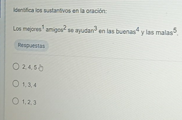 Identifica los sustantivos en la oración:
Los mejores 1amigos^2 se ay frac  uda n^3 en las buenas 4 y las malas^5. 
Respuestas
2, 4, 5
1, 3, 4
1, 2, 3