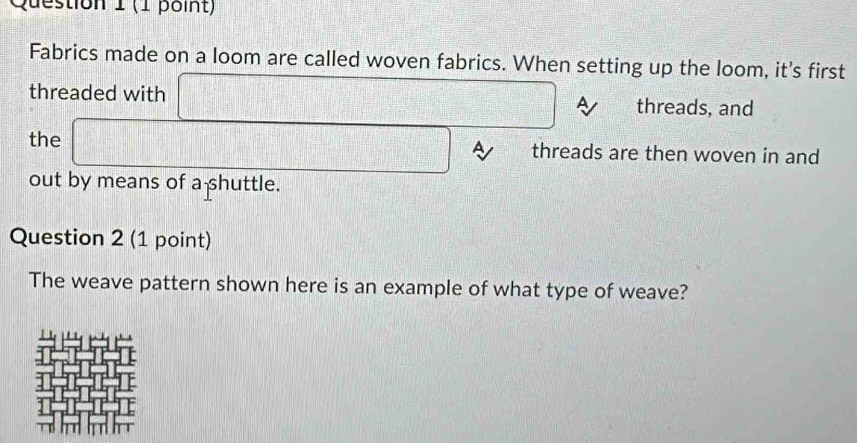 Fabrics made on a loom are called woven fabrics. When setting up the loom, it's first 
threaded with □ A threads, and 
the □ A threads are then woven in and 
out by means of a shuttle. 
Question 2 (1 point) 
The weave pattern shown here is an example of what type of weave?