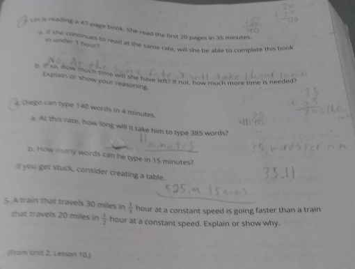 in is reading a 47 -page book. She read the first 20 pages in 35 minutes. 
a. if she cononues to read at the same rate, will she be able to complete this book 
in under I hour? 
o. so, now much time will she have left? If not, how much more time is needed 
Explain or show your reasoning. 
Diego can type 140 words in 4 minutes. 
a. At this rate, how long will it take him to type 385 words? 
b. How many words can he type in 15 minutes? 
I you get stuck, consider creating a table. 
5. A train that travels 30 miles in  1/3  hour at a constant speed is going faster than a train 
that travels 20 miles in  1/2  hour at a constant speed, Explain or show why. 
(From Uinit 2, Lesson 10.)