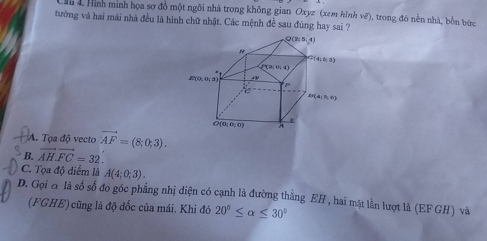 Cầu 4. Hình minh họa sơ đồ một ngôi nhà trong không gian Oxyz (xem hình ve ), trong đó nền nhà, bốn bức
tường và hai mái nhà đều là hình chữ nhật. Các mệnh đề sau đúng hay sai ?
A. Tọa độ vecto vector AF=(8;0;3).
B. vector AH.FC=32.
C. Tọa độ diểm là A(4;0;3).
D. Gọi & là số số đo góc phẳng nhị diện có cạnh là đường thắng EH , hai mặt lần lượt là (EFGH) và
(FGHE) cũng là độ dốc của mái. Khi đó 20^0≤ alpha ≤ 30^0