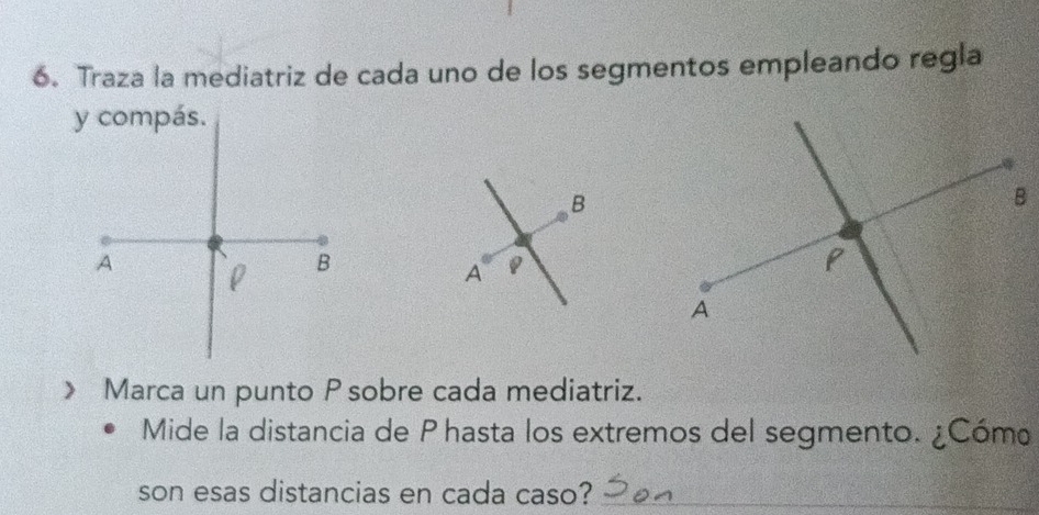 Traza la mediatriz de cada uno de los segmentos empleando regla 
y compás. 
B 
A ρ B 
A 
》 Marca un punto P sobre cada mediatriz. 
Mide la distancia de Phasta los extremos del segmento. ¿Cómo 
son esas distancias en cada caso?_