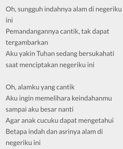 Oh, sungguh indahnya alam di negeriku 
ini 
Pemandangannya cantik, tak dapat 
tergambarkan 
Aku yakin Tuhan sedang bersukahati 
saat menciptakan negeriku ini 
Oh, alamku yang cantik 
Aku ingin memelihara keindahanmu 
sampai aku besar nanti 
Agar anak cucuku dapat mengetahui 
Betapa indah dan asrinya alam di 
negeriku ini