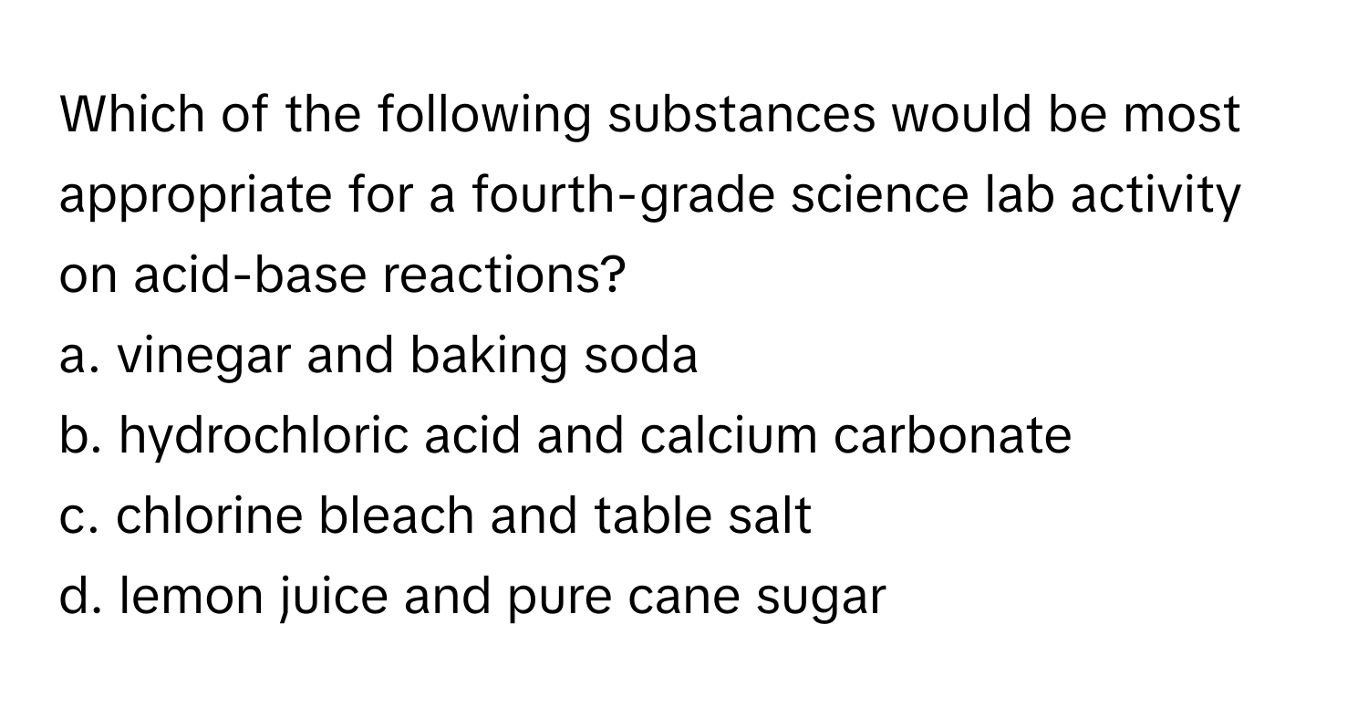 Which of the following substances would be most appropriate for a fourth-grade science lab activity on acid-base reactions?

a. vinegar and baking soda 
b. hydrochloric acid and calcium carbonate 
c. chlorine bleach and table salt 
d. lemon juice and pure cane sugar