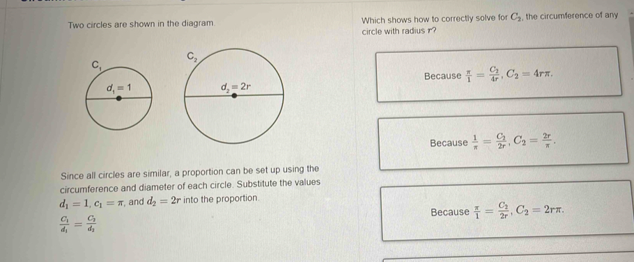 Two circles are shown in the diagram Which shows how to correctly solve for C_2 , the circumference of any
circle with radius ?
Because  π /1 =frac C_24r,C_2=4rπ .
Because  1/π  =frac C_22r,C_2= 2r/π  .
Since all circles are similar, a proportion can be set up using the
circumference and diameter of each circle. Substitute the values
d_1=1,c_1=π , and d_2=2r into the proportion.
Because  π /1 =frac C_22r,C_2=2rπ .
frac C_1d_1=frac C_2d_2