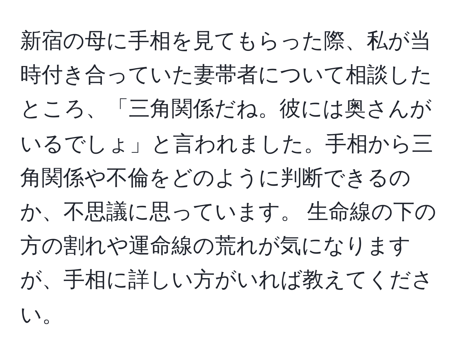 新宿の母に手相を見てもらった際、私が当時付き合っていた妻帯者について相談したところ、「三角関係だね。彼には奥さんがいるでしょ」と言われました。手相から三角関係や不倫をどのように判断できるのか、不思議に思っています。 生命線の下の方の割れや運命線の荒れが気になりますが、手相に詳しい方がいれば教えてください。