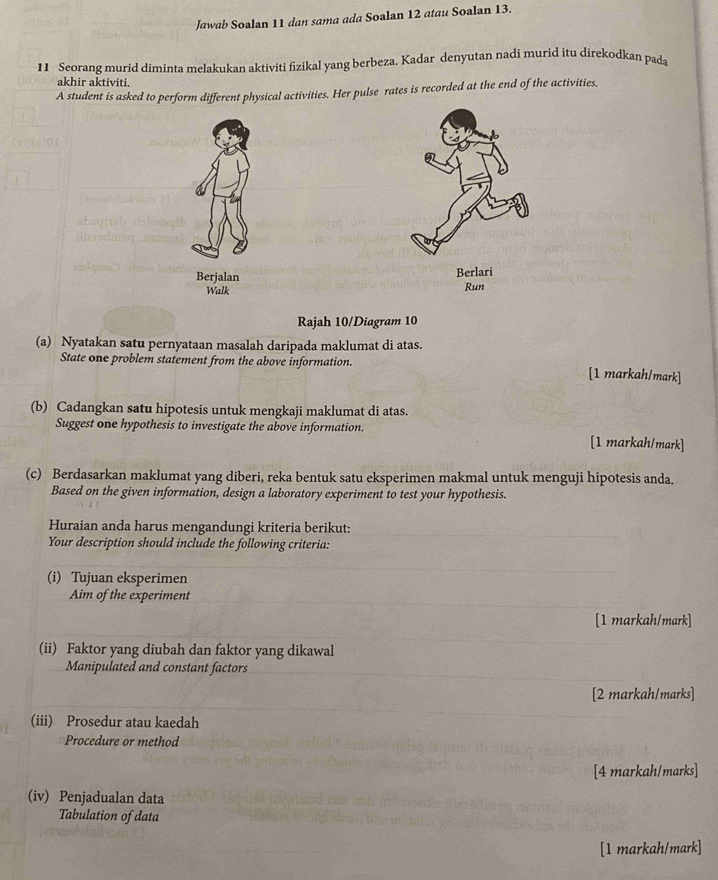 Jawab Soalan 11 dan sama ada Soalan 12 atau Soalan 13. 
11 Seorang murid diminta melakukan aktiviti fizikal yang berbeza. Kadar denyutan nadi murid itu direkodkan pada 
akhir aktiviti. 
A student is asked to perform different physical activities. Her pulse rates is recorded at the end of the activities. 
Berjalan Berlari 
Walk Run 
Rajah 10/Diagram 10 
(a) Nyatakan satu pernyataan masalah daripada maklumat di atas. 
State one problem statement from the above information. [1 markah/mark] 
(b) Cadangkan satu hipotesis untuk mengkaji maklumat di atas. 
Suggest one hypothesis to investigate the above information. 
[1 markah/mark] 
(c) Berdasarkan maklumat yang diberi, reka bentuk satu eksperimen makmal untuk menguji hipotesis anda. 
Based on the given information, design a laboratory experiment to test your hypothesis. 
Huraian anda harus mengandungi kriteria berikut: 
Your description should include the following criteria: 
(i) Tujuan eksperimen 
Aim of the experiment 
[1 markah/mark] 
(ii) Faktor yang diubah dan faktor yang dikawal 
Manipulated and constant factors 
[2 markah/marks] 
(iii) Prosedur atau kaedah 
Procedure or method 
[4 markah/marks] 
(iv) Penjadualan data 
Tabulation of data 
[1 markah/mark]