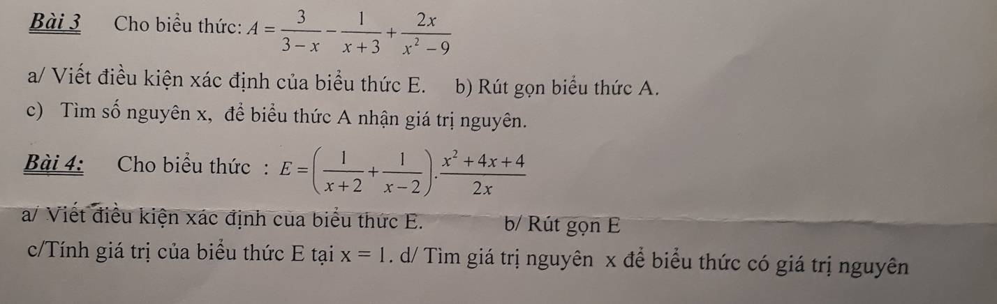 Cho biểu thức: A= 3/3-x - 1/x+3 + 2x/x^2-9 
a/ Viết điều kiện xác định của biểu thức E. b) Rút gọn biểu thức A.
c) Tìm số nguyên x, để biểu thức A nhận giá trị nguyên.
Bài 4: Cho biểu thức: E=( 1/x+2 + 1/x-2 ). (x^2+4x+4)/2x 
a/ Viết điều kiện xác định của biểu thức E. b/ Rút gọn E
c/Tính giá trị của biểu thức E tại x=1. d/ Tìm giá trị nguyên x để biểu thức có giá trị nguyên