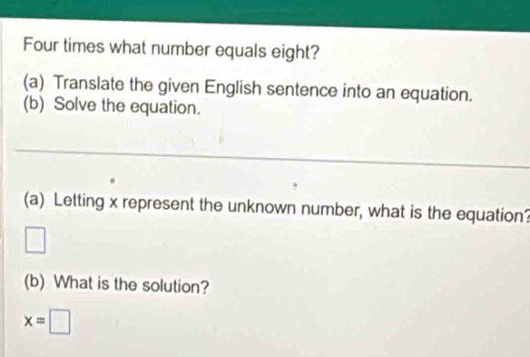 Four times what number equals eight? 
(a) Translate the given English sentence into an equation. 
(b) Solve the equation. 
_ 
(a) Letting x represent the unknown number, what is the equation? 
□ 
(b) What is the solution?
x=□