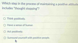 Which step in the process of maintaining a positive attitude
includes "thought stopping"?
Think positively.
Have a sense of humor.
Act positively.
Surround yourself with positive people.