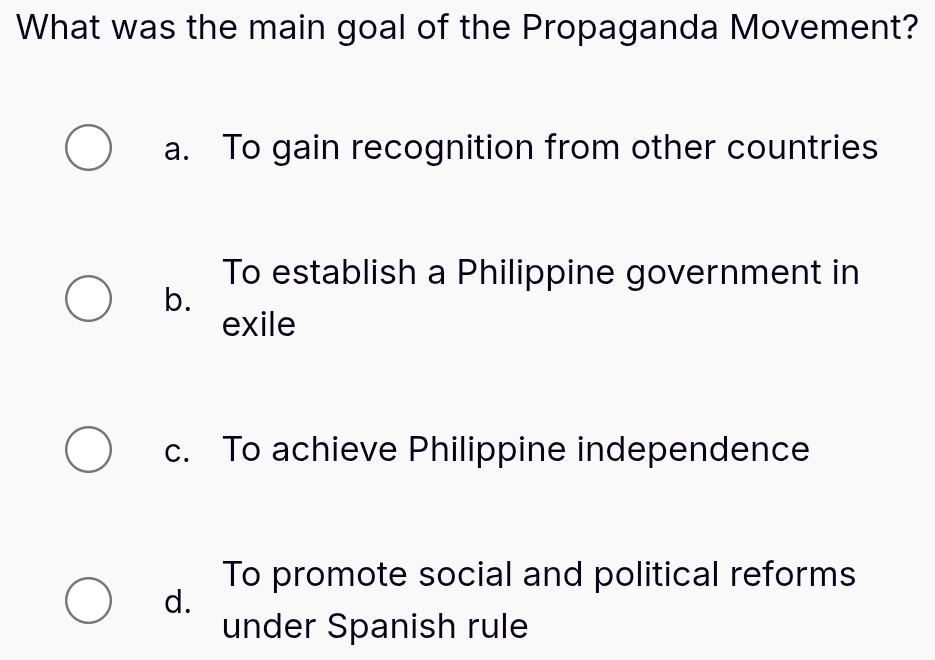 What was the main goal of the Propaganda Movement?
a. To gain recognition from other countries
To establish a Philippine government in
b.
exile
c. To achieve Philippine independence
To promote social and political reforms
d.
under Spanish rule