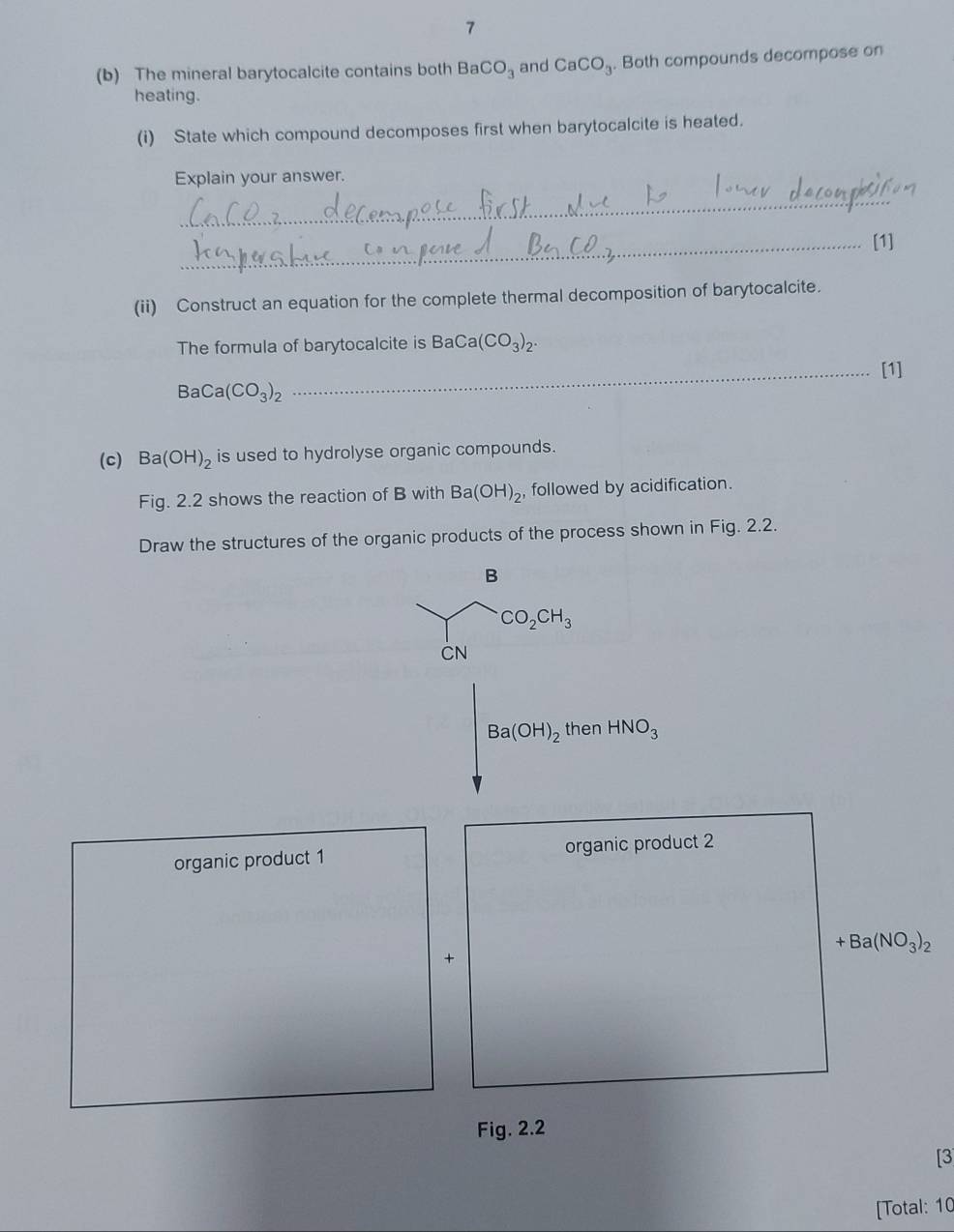 7 
(b) The mineral barytocalcite contains both BaCO_3 and CaCO_3. Both compounds decompose on 
heating. 
(i) State which compound decomposes first when barytocalcite is heated. 
Explain your answer. 
_ 
_[1] 
(ii) Construct an equation for the complete thermal decomposition of barytocalcite. 
The formula of barytocalcite is BaCa(CO_3)_2. 
_[1]
BaCa(CO_3)_2
(c) Ba(OH)_2 is used to hydrolyse organic compounds. 
Fig. 2.2 shows the reaction of B with Ba(OH)_2 , followed by acidification. 
Draw the structures of the organic products of the process shown in Fig. 2.2. 
B
CO_2CH_3
CN
Ba(OH)_2 then HNO_3
organic product 1 organic product 2
+Ba(NO_3)_2
+ 
Fig. 2.2 
[3 
[Total: 10