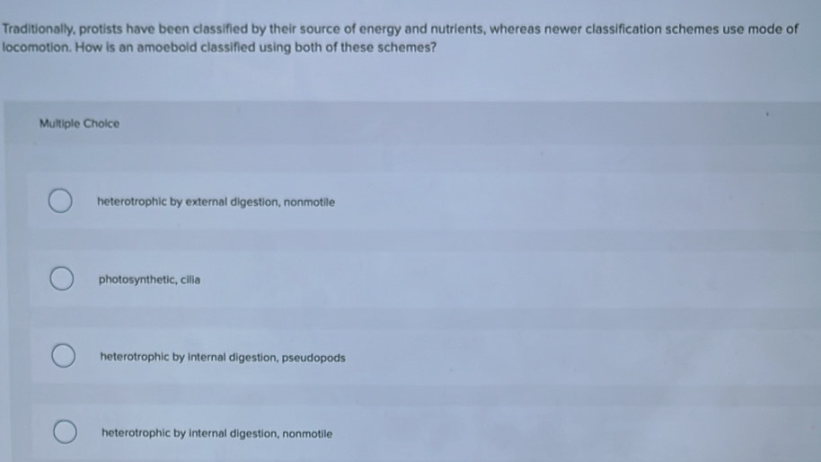 Traditionally, protists have been classified by their source of energy and nutrients, whereas newer classification schemes use mode of
locomotion. How is an amoebold classified using both of these schemes?
Multiple Choice
heterotrophic by external digestion, nonmotile
photosynthetic, cilia
heterotrophic by internal digestion, pseudopods
heterotrophic by internal digestion, nonmotile