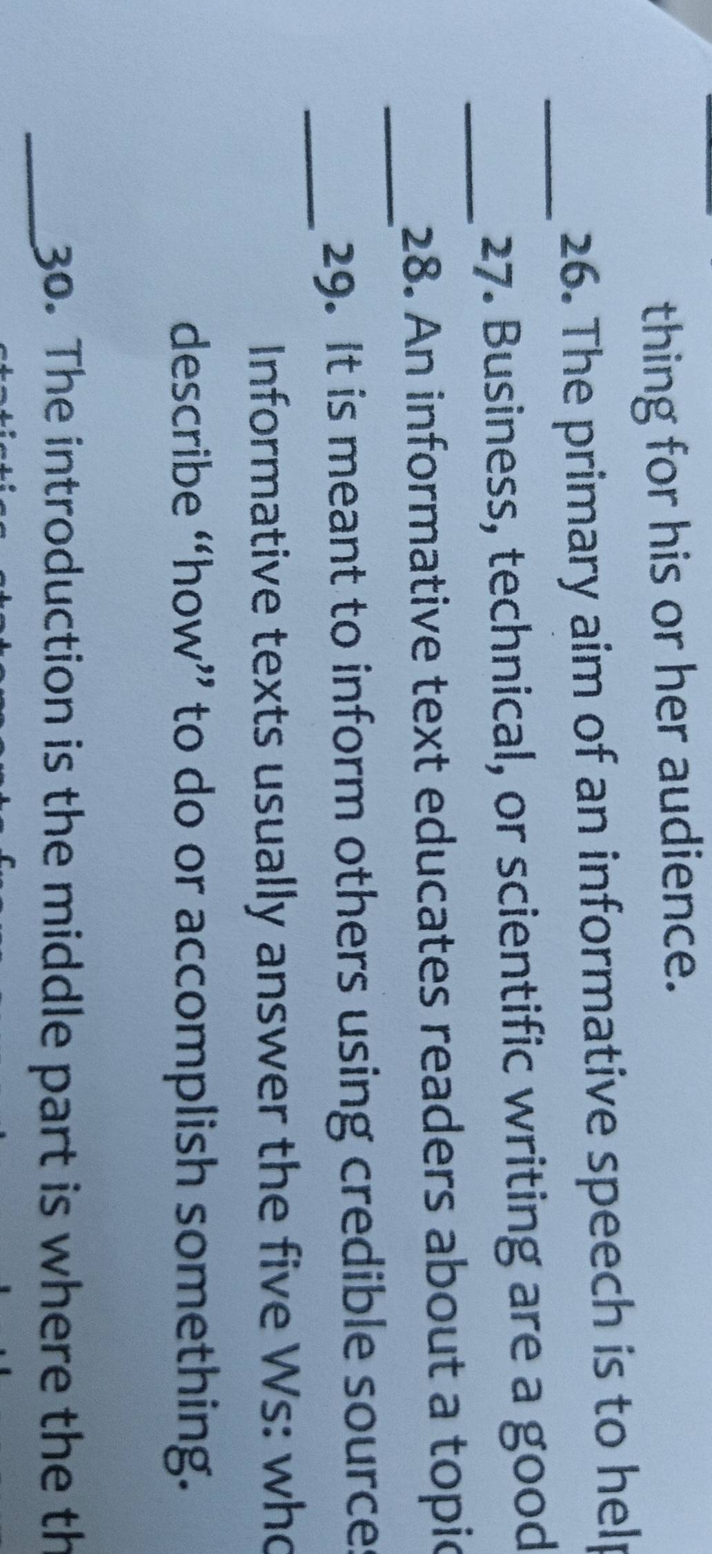thing for his or her audience. 
_26. The primary aim of an informative speech is to help 
_27. Business, technical, or scientific writing are a good 
_ 
28. An informative text educates readers about a topic 
_ 
29. It is meant to inform others using credible source 
Informative texts usually answer the five Ws: who 
describe “how” to do or accomplish something. 
_30. The introduction is the middle part is where the th