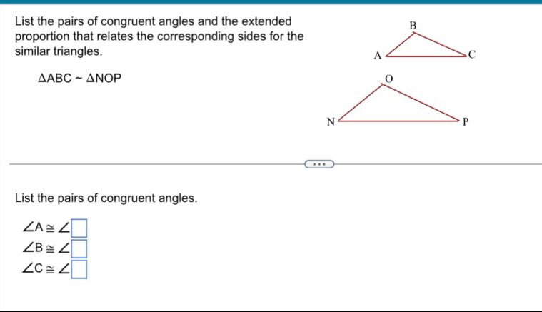 List the pairs of congruent angles and the extended 
proportion that relates the corresponding sides for the 
similar triangles.
△ ABCsim △ NOP
List the pairs of congruent angles.
∠ A≌ ∠ □
∠ B≌ ∠ □
∠ c≌ ∠ □