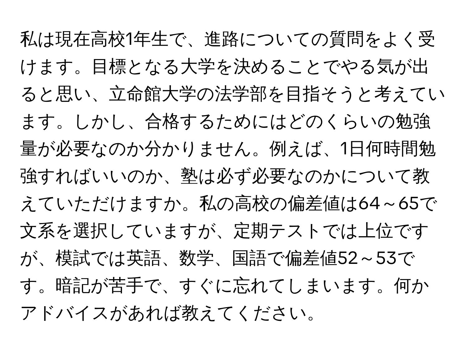 私は現在高校1年生で、進路についての質問をよく受けます。目標となる大学を決めることでやる気が出ると思い、立命館大学の法学部を目指そうと考えています。しかし、合格するためにはどのくらいの勉強量が必要なのか分かりません。例えば、1日何時間勉強すればいいのか、塾は必ず必要なのかについて教えていただけますか。私の高校の偏差値は64～65で文系を選択していますが、定期テストでは上位ですが、模試では英語、数学、国語で偏差値52～53です。暗記が苦手で、すぐに忘れてしまいます。何かアドバイスがあれば教えてください。