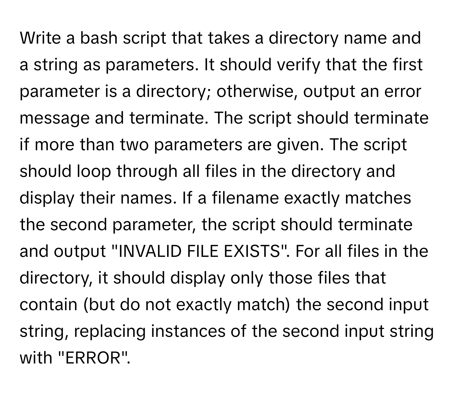 Write a bash script that takes a directory name and a string as parameters.  It should verify that the first parameter is a directory; otherwise, output an error message and terminate. The script should terminate if more than two parameters are given. The script should loop through all files in the directory and display their names. If a filename exactly matches the second parameter, the script should terminate and output "INVALID FILE EXISTS". For all files in the directory, it should display only those files that contain (but do not exactly match) the second input string, replacing instances of the second input string with "ERROR".