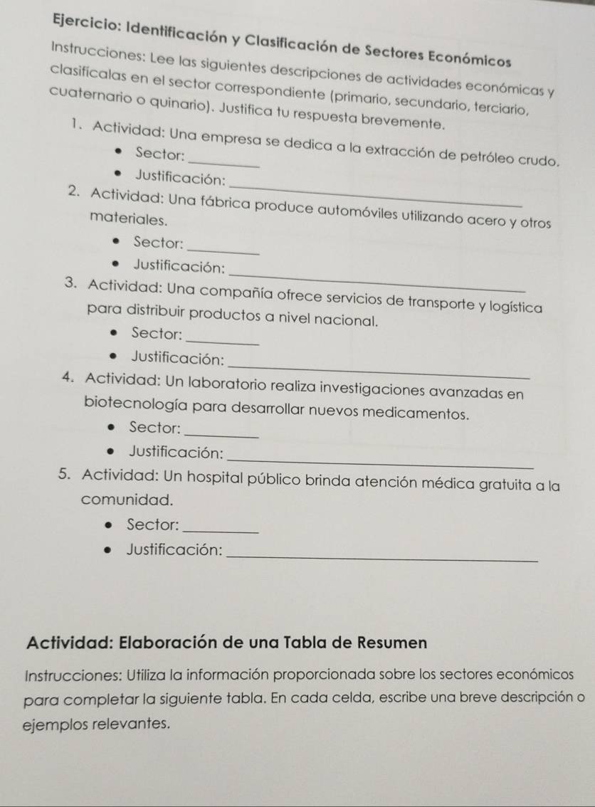 Identificación y Clasificación de Sectores Económicos 
Instrucciones: Lee las siguientes descripciones de actividades económicas y 
clasifícalas en el sector correspondiente (primario, secundario, terciario, 
cuaternario o quinario). Justifica tu respuesta brevemente. 
1. Actividad: Una empresa se dedica a la extracción de petróleo crudo. 
Sector: 
_ 
Justificación: 
2. Actividad: Una fábrica produce automóviles utilizando acero y otros 
materiales. 
_ 
Sector: 
_ 
Justificación: 
3. Actividad: Una compañía ofrece servicios de transporte y logística 
para distribuir productos a nivel nacional. 
_ 
Sector: 
_ 
Justificación: 
4. Actividad: Un laboratorio realiza investigaciones avanzadas en 
biotecnología para desarrollar nuevos medicamentos. 
_ 
Sector: 
_ 
Justificación: 
5. Actividad: Un hospital público brinda atención médica gratuita a la 
comunidad. 
Sector:_ 
Justificación:_ 
Actividad: Elaboración de una Tabla de Resumen 
Instrucciones: Utiliza la información proporcionada sobre los sectores económicos 
para completar la siguiente tabla. En cada celda, escribe una breve descripción o 
ejemplos relevantes.