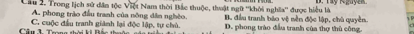 D. Tay Nguyễn.
Cầu 2. Trong lịch sử dân tộc Việt Nam thời Bắc thuộc, thuật ngữ “khởi nghĩa” được hiểu là
A. phong trào đấu tranh của nông dân nghèo. B. đấu tranh bảo vệ nền độc lập, chủ quyền. 1 P
C. cuộc đấu tranh giành lại độc lập, tự chủ. D. phong trào đấu tranh của thợ thủ công. C
Câu 3. Trong thời kì Bắc thuc