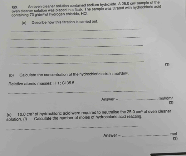 An oven cleaner solution contained sodium hydroxide. A25.0cm^3 sample of the 
oven cleaner solution was placed in a flask. The sample was titrated with hydrochloric acid 
containing 73g/dm^3 of hydrogen chloride, HCI. 
(a) Describe how this titration is carried out. 
_ 
_ 
_ 
_ 
_ 
(3) 
(b) Calculate the concentration of the hydrochloric acid in mol/dm³. 
Relative atomic masses: H 1; Cl 35.5
_ 
mo 
Answer =_ /dm^3
(2) 
(c) 10.0cm^3 of hydrochloric acid were required to neutralise the 25.0cm^3 of oven cleaner 
solution. (i) Calculate the number of moles of hydrochloric acid reacting. 
_ 
Answer = _mol 
(2)