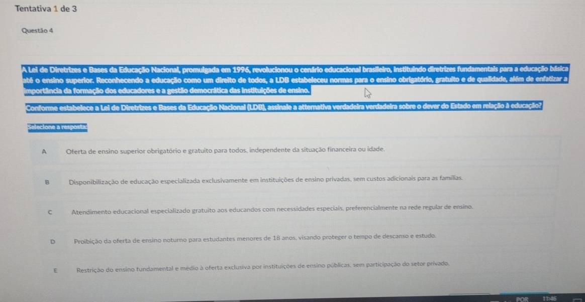 Tentativa 1 de 3
Questão 4
A Lei de Diretrizes e Bases da Educação Nacional, promulgada em 1996, revolucionou o cenário educacional brasileiro, instituindo diretrizes fundamentais para a educação básica
paté o ensino superior. Reconhecendo a educação como um direito de todos, a LDB estabeleceu normas para o ensino obrigatório, gratuito e de qualidade, além de enfatizar a
importância da formação dos educadores e a gestão democrática das instituições de ensino.
Conforme estabelece a Lei de Diretrizes e Bases da Educação Nacional (LDB), assinale a atternativa verdadeira verdadeira sobre o dever do Estado em relação à educação
Selecione a resposta
AOferta de ensino superior obrigatório e gratuito para todos, independente da situação financeira ou idade.
B Disponibilização de educação especializada exclusivamente em instituições de ensino privadas, sem custos adicionais para as famílias.
C Atendimento educacional especializado gratuito aos educandos com necessidades especiais, preferencialmente na rede regular de ensino.
D Proibição da oferta de ensino noturno para estudantes menores de 18 anos, visando proteger o tempo de descanso e estudo.
E Restrição do ensino fundamental e médio à oferta exclusiva por instituições de ensino públicas, sem participação do setor privado.
11:46