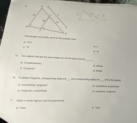 The triangles are similar, solve for the question mark
a) 12.5 b) B
c) 18
d) 24
_
15. Two objects that are the same shape but not the same size are
a) Complementary b) Vertical
c) Congruent d) Simitar
16. In similar Polygons, corresponding sides are_ and corresponding angles are _ (Fill in the blanks)
a) proportional, congruen b) proportional, proportional
c) congruent, proportional d) congruent, congruent
17. Sides in similar figures must be proportional.
a) False b) True